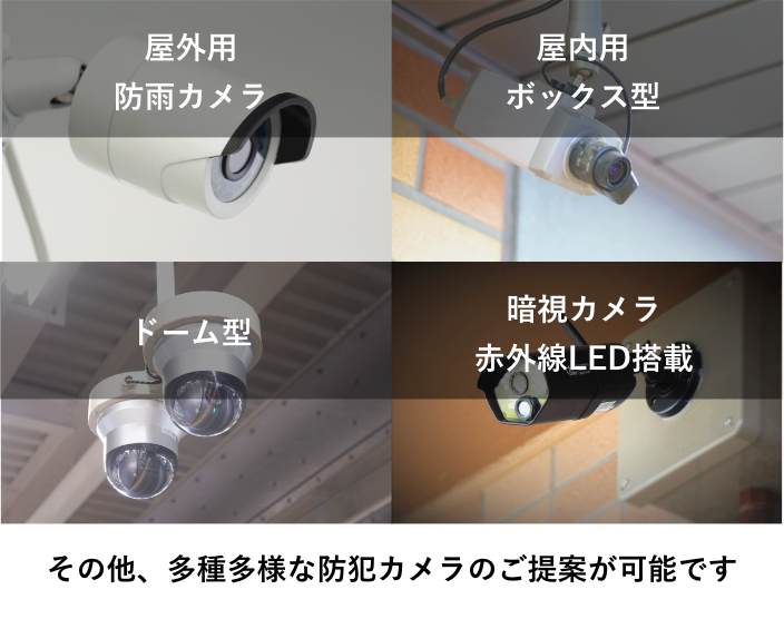 屋外用防雨カメラ、屋内用ボックス型、ドーム型、暗視カメラ赤外線LED搭載カメラなど、多種多様な防犯カメラのご提案が可能です